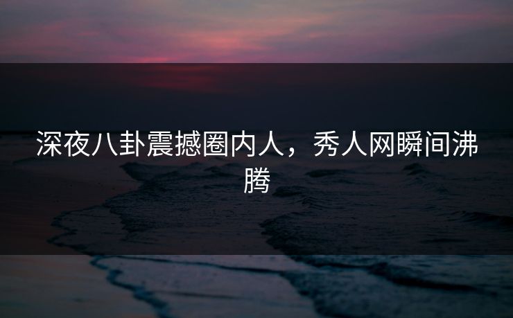 深夜八卦震撼圈内人，秀人网瞬间沸腾