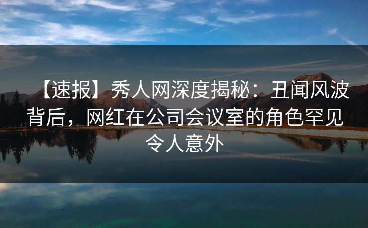 【速报】秀人网深度揭秘:丑闻风波背后,网红在公司会议室的角色罕见令人意外 【速报】秀人网深度揭秘:丑闻风波背后,网红在公司会议室的角色罕见令人意外