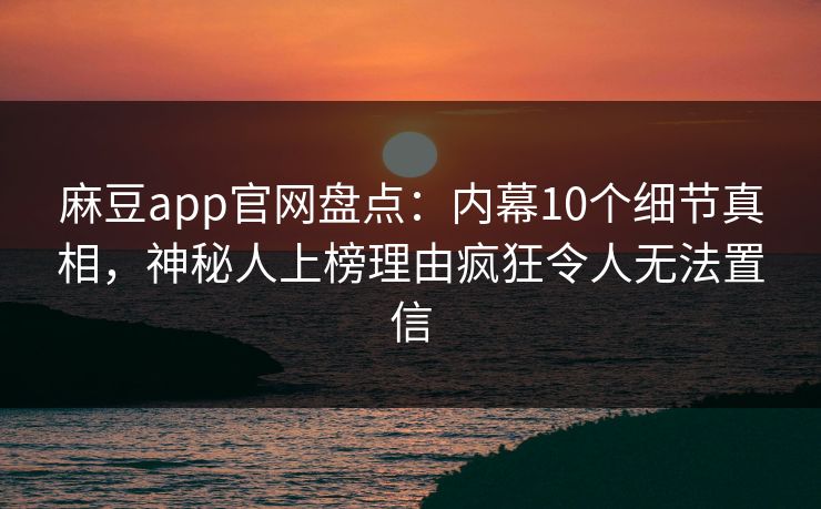 麻豆app官网盘点:内幕10个细节真相,神秘人上榜理由疯狂令人无法置信 麻豆app官网盘点:内幕10个细节真相,神秘人上榜理由疯狂令人无法置信