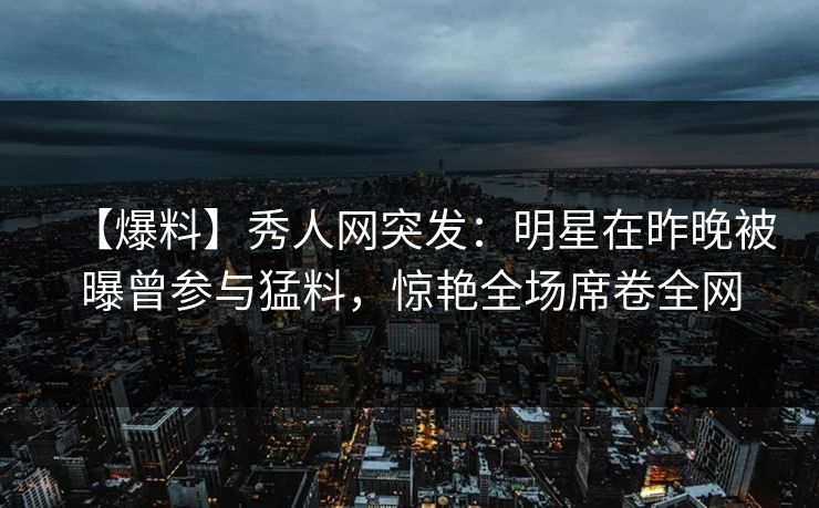 【爆料】秀人网突发:明星在昨晚被曝曾参与猛料,惊艳全场席卷全网 【爆料】秀人网突发:明星在昨晚被曝曾参与猛料,惊艳全场席卷全网
