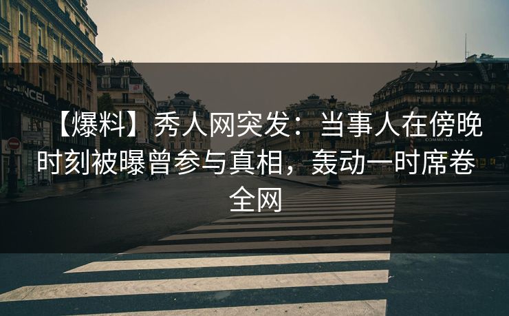 【爆料】秀人网突发：当事人在傍晚时刻被曝曾参与真相，轰动一时席卷全网
