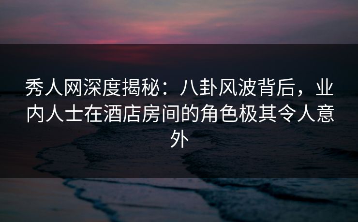 秀人网深度揭秘：八卦风波背后，业内人士在酒店房间的角色极其令人意外