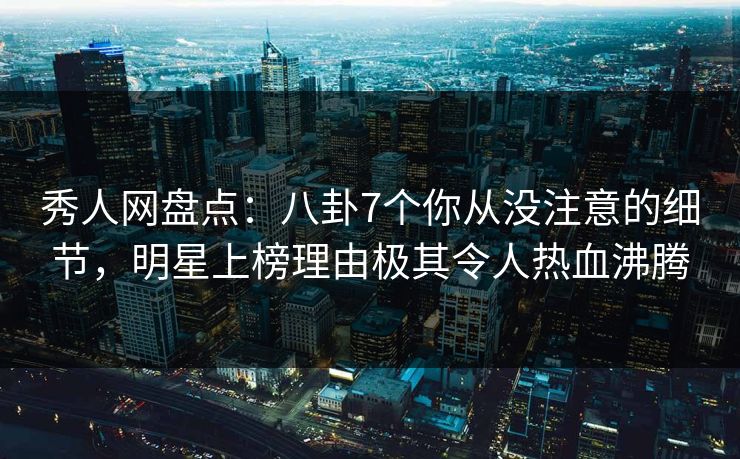 秀人网盘点：八卦7个你从没注意的细节，明星上榜理由极其令人热血沸腾