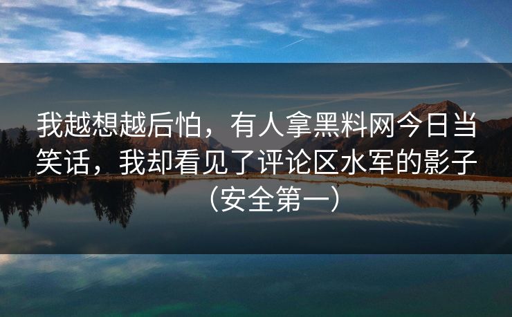 我越想越后怕，有人拿黑料网今日当笑话，我却看见了评论区水军的影子（安全第一）