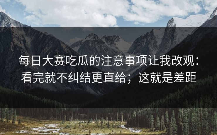 每日大赛吃瓜的注意事项让我改观：看完就不纠结更直给；这就是差距