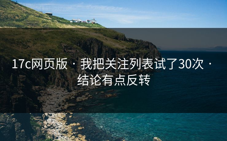 17c网页版 · 我把关注列表试了30次 · 结论有点反转