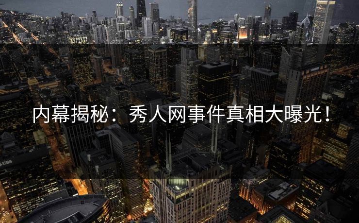 内幕揭秘：秀人网事件真相大曝光！