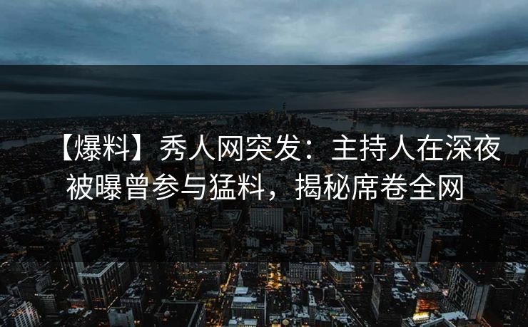 【爆料】秀人网突发：主持人在深夜被曝曾参与猛料，揭秘席卷全网