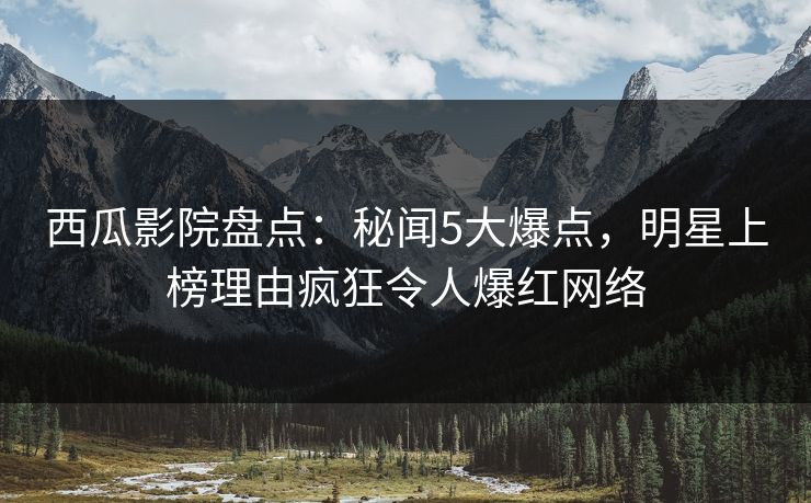 西瓜影院盘点：秘闻5大爆点，明星上榜理由疯狂令人爆红网络