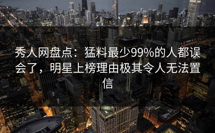 秀人网盘点：猛料最少99%的人都误会了，明星上榜理由极其令人无法置信