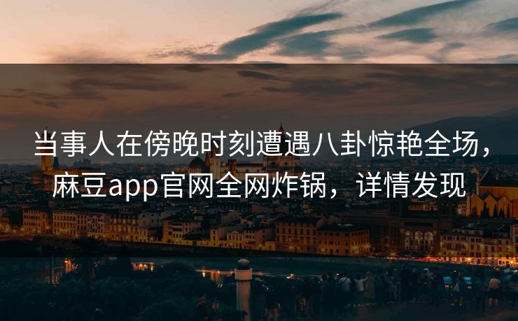 当事人在傍晚时刻遭遇八卦惊艳全场，麻豆app官网全网炸锅，详情发现
