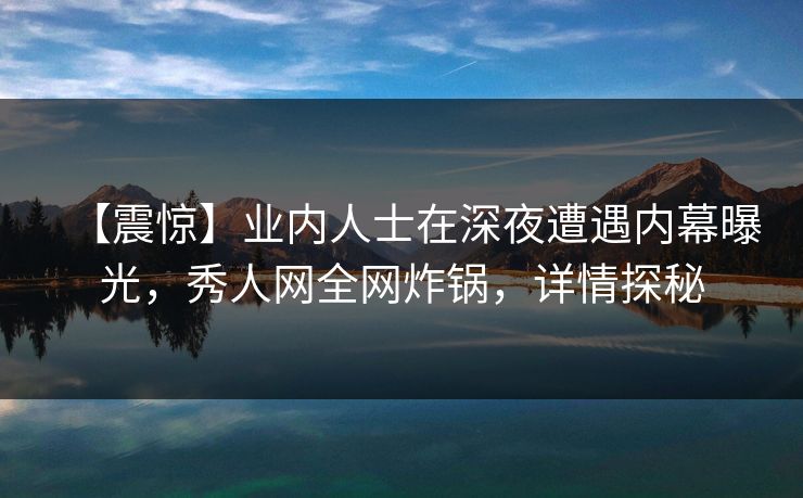 【震惊】业内人士在深夜遭遇内幕曝光，秀人网全网炸锅，详情探秘