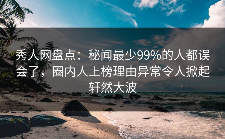 秀人网盘点：秘闻最少99%的人都误会了，圈内人上榜理由异常令人掀起轩然大波