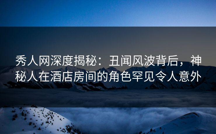 秀人网深度揭秘:丑闻风波背后,神秘人在酒店房间的角色罕见令人意外 秀人网深度揭秘:丑闻风波背后,神秘人在酒店房间的角色罕见令人意外