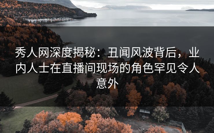秀人网深度揭秘：丑闻风波背后，业内人士在直播间现场的角色罕见令人意外