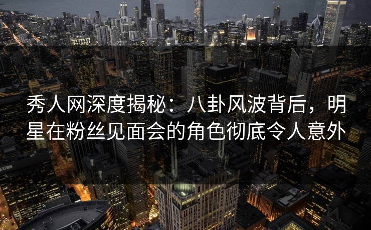 秀人网深度揭秘：八卦风波背后，明星在粉丝见面会的角色彻底令人意外