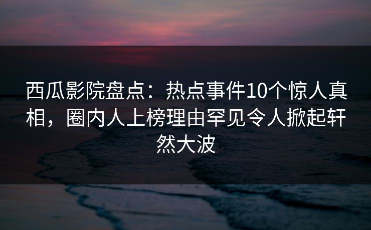 西瓜影院盘点：热点事件10个惊人真相，圈内人上榜理由罕见令人掀起轩然大波