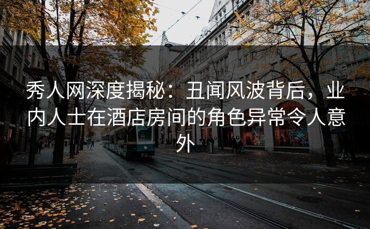 秀人网深度揭秘：丑闻风波背后，业内人士在酒店房间的角色异常令人意外