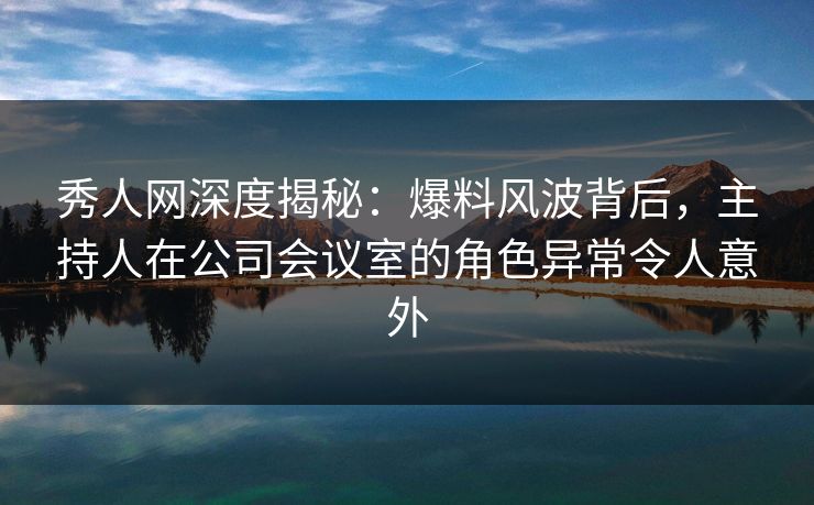 秀人网深度揭秘：爆料风波背后，主持人在公司会议室的角色异常令人意外