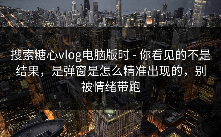 搜索糖心vlog电脑版时 - 你看见的不是结果，是弹窗是怎么精准出现的，别被情绪带跑