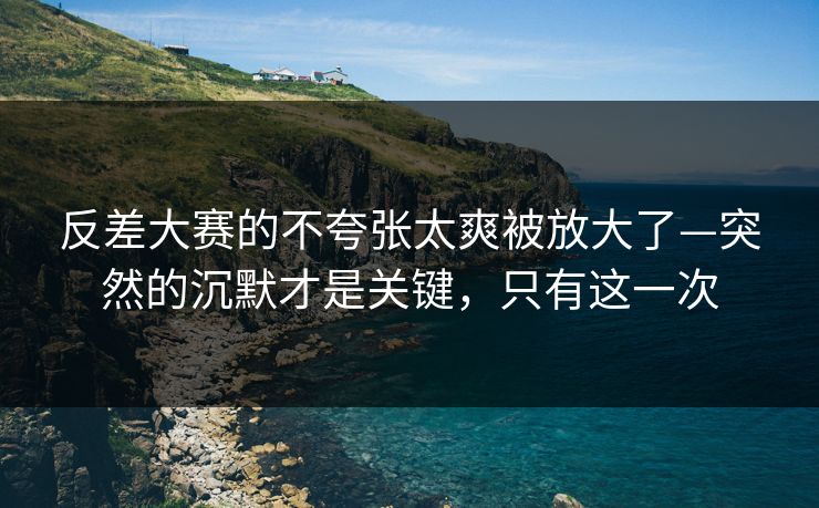 反差大赛的不夸张太爽被放大了—突然的沉默才是关键，只有这一次