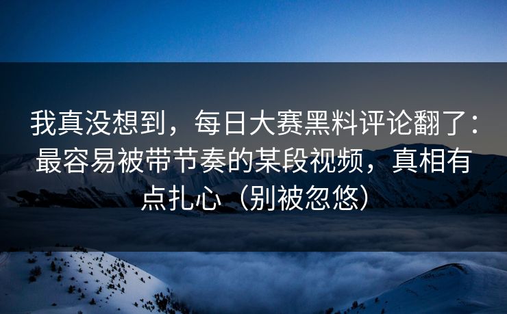我真没想到，每日大赛黑料评论翻了：最容易被带节奏的某段视频，真相有点扎心（别被忽悠）