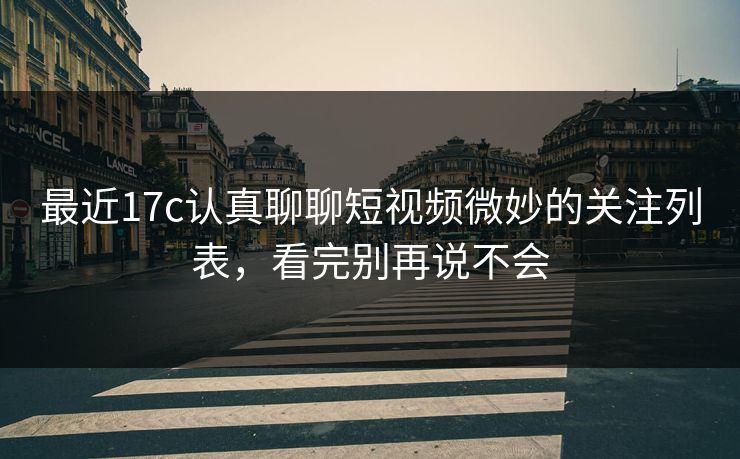 最近17c认真聊聊短视频微妙的关注列表，看完别再说不会
